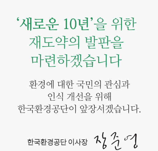 '새로운 10년'을 위한 재도약의 발판을 마련하겠습니다. 환경에 대한 국민의 관심과 인식 개선을 위해 한국환경공단이 앞장서겠습니다. -한국환경공단 이사장 장준영
